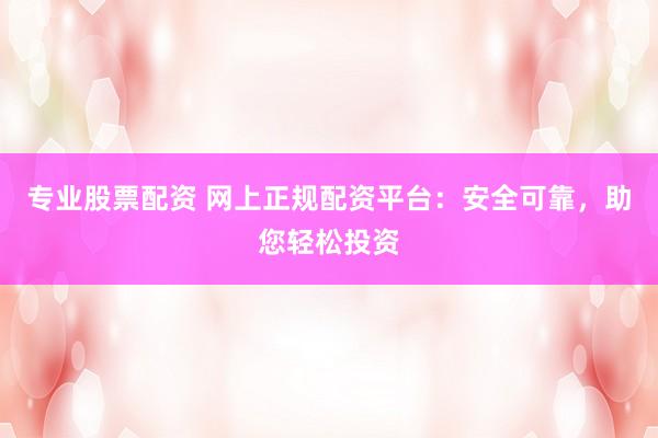 专业股票配资 网上正规配资平台：安全可靠，助您轻松投资