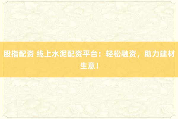 股指配资 线上水泥配资平台：轻松融资，助力建材生意！