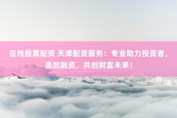 在线股票配资 天津配资服务：专业助力投资者，高效融资，共创财富未来！
