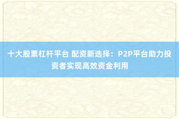 十大股票杠杆平台 配资新选择：P2P平台助力投资者实现高效资金利用