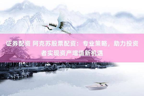 证券配资 阿克苏股票配资：专业策略，助力投资者实现资产增值新机遇