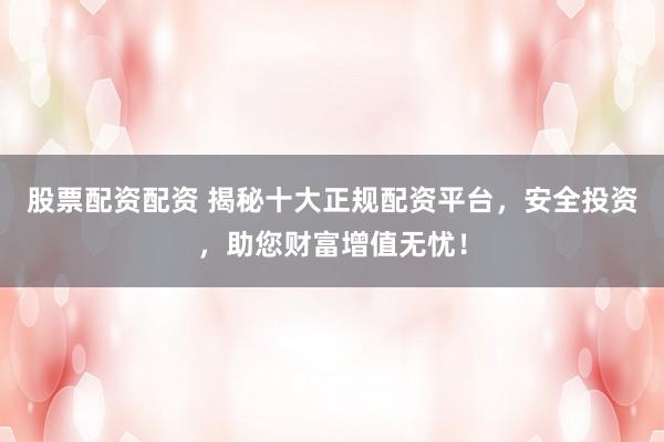 股票配资配资 揭秘十大正规配资平台，安全投资，助您财富增值无忧！