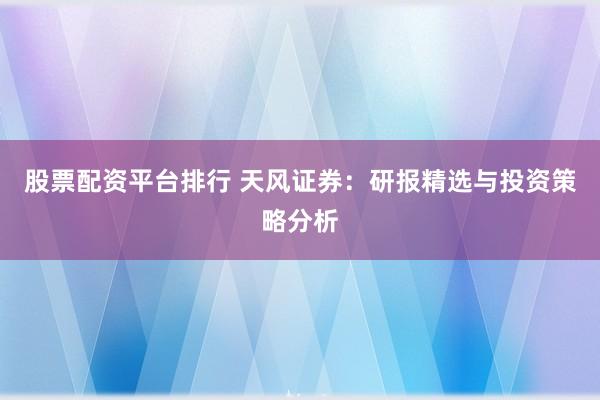 股票配资平台排行 天风证券：研报精选与投资策略分析