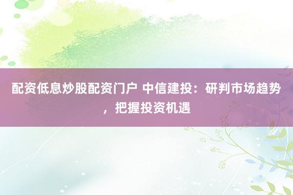 配资低息炒股配资门户 中信建投：研判市场趋势，把握投资机遇