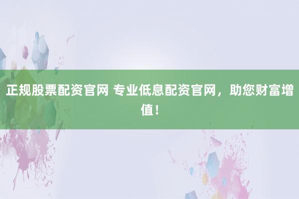 正规股票配资官网 专业低息配资官网，助您财富增值！