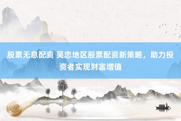 股票无息配资 吴忠地区股票配资新策略，助力投资者实现财富增值