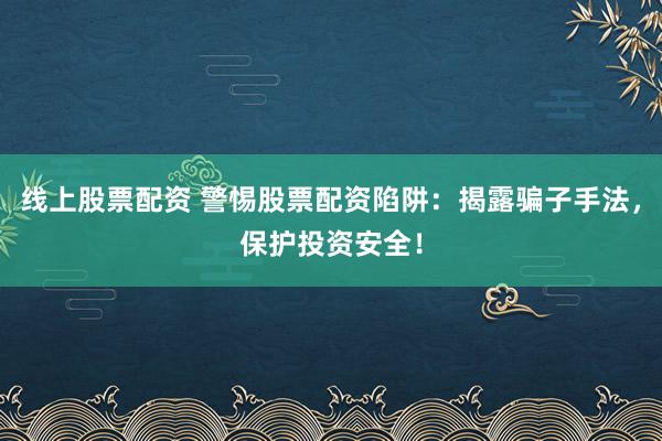 线上股票配资 警惕股票配资陷阱：揭露骗子手法，保护投资安全！