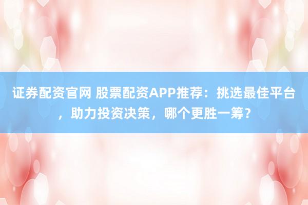 证券配资官网 股票配资APP推荐：挑选最佳平台，助力投资决策，哪个更胜一筹？