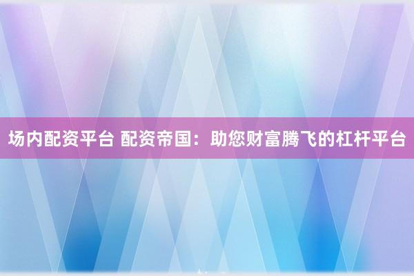 场内配资平台 配资帝国：助您财富腾飞的杠杆平台