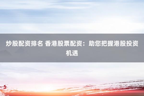 炒股配资排名 香港股票配资：助您把握港股投资机遇