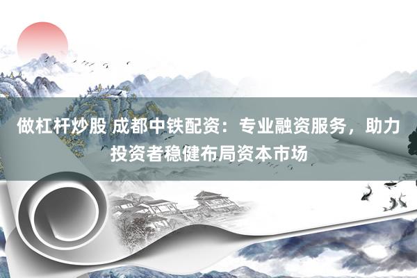 做杠杆炒股 成都中铁配资：专业融资服务，助力投资者稳健布局资本市场