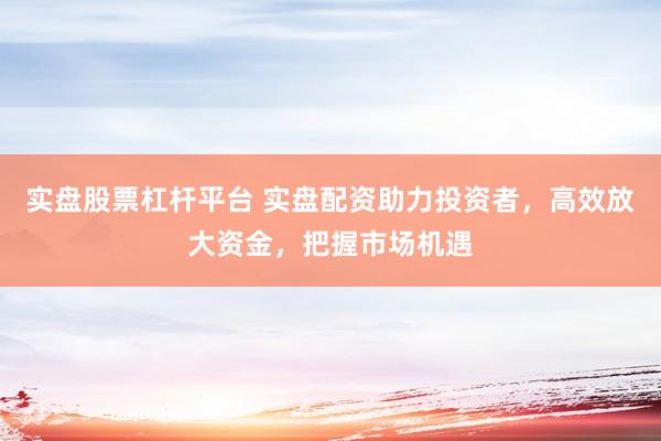 实盘股票杠杆平台 实盘配资助力投资者，高效放大资金，把握市场机遇