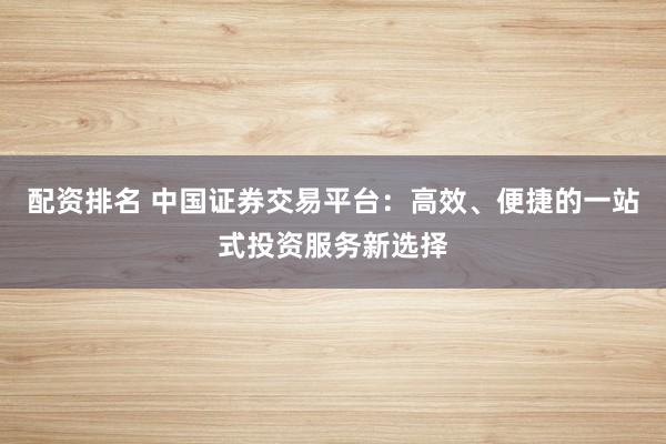 配资排名 中国证券交易平台：高效、便捷的一站式投资服务新选择