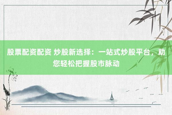 股票配资配资 炒股新选择：一站式炒股平台，助您轻松把握股市脉动