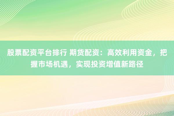 股票配资平台排行 期货配资：高效利用资金，把握市场机遇，实现投资增值新路径