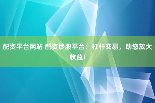配资平台网站 配资炒股平台：杠杆交易，助您放大收益！