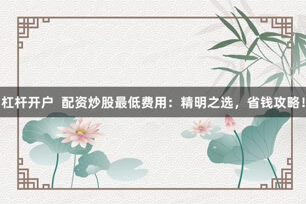 杠杆开户  配资炒股最低费用：精明之选，省钱攻略！