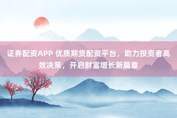 证券配资APP 优质期货配资平台，助力投资者高效决策，开启财富增长新篇章