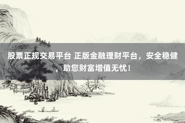 股票正规交易平台 正版金融理财平台，安全稳健，助您财富增值无忧！