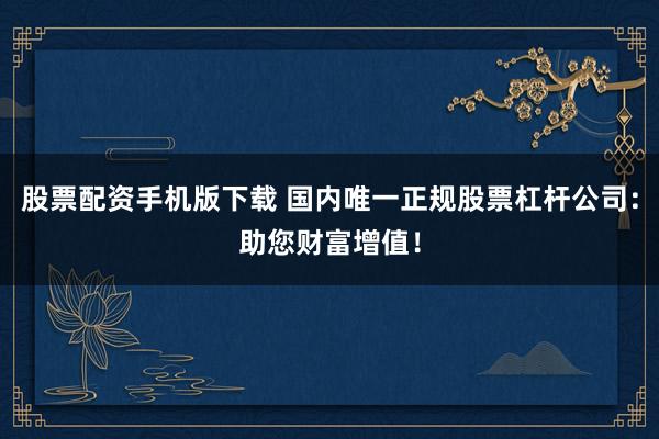 股票配资手机版下载 国内唯一正规股票杠杆公司：助您财富增值！