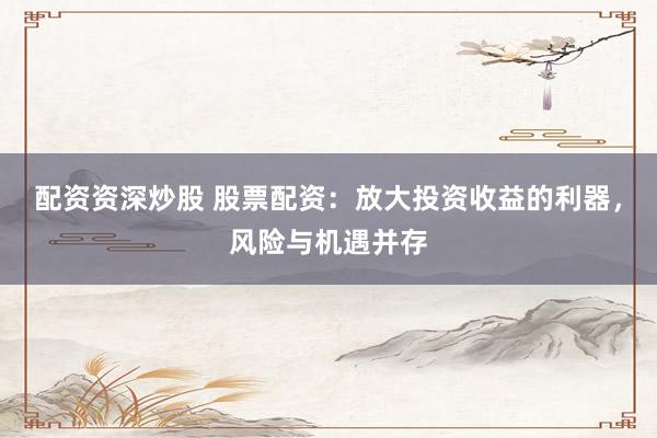 配资资深炒股 股票配资：放大投资收益的利器，风险与机遇并存