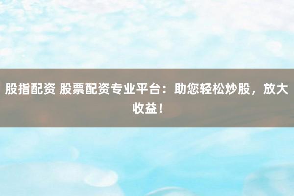 股指配资 股票配资专业平台：助您轻松炒股，放大收益！