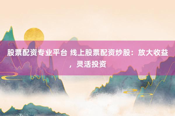 股票配资专业平台 线上股票配资炒股：放大收益，灵活投资