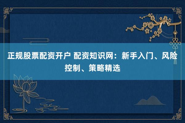 正规股票配资开户 配资知识网：新手入门、风险控制、策略精选