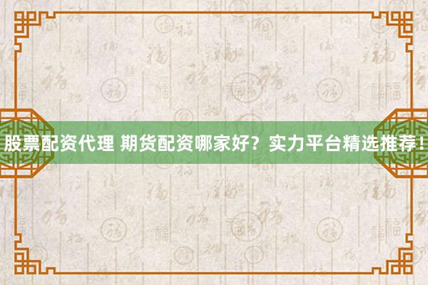 股票配资代理 期货配资哪家好？实力平台精选推荐！
