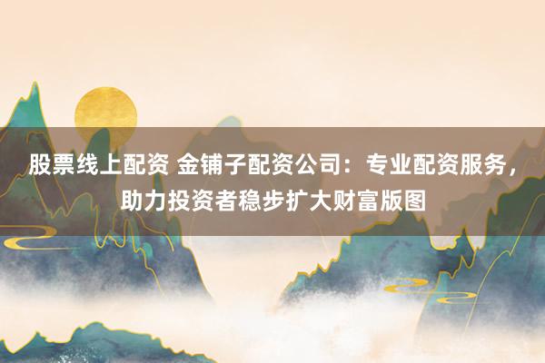 股票线上配资 金铺子配资公司：专业配资服务，助力投资者稳步扩大财富版图