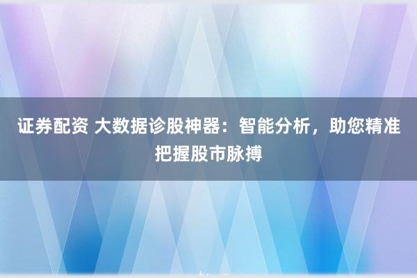证券配资 大数据诊股神器：智能分析，助您精准把握股市脉搏