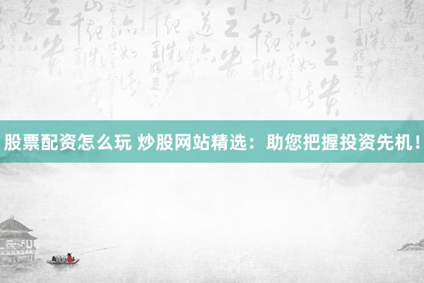 股票配资怎么玩 炒股网站精选：助您把握投资先机！