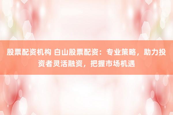股票配资机构 白山股票配资：专业策略，助力投资者灵活融资，把握市场机遇