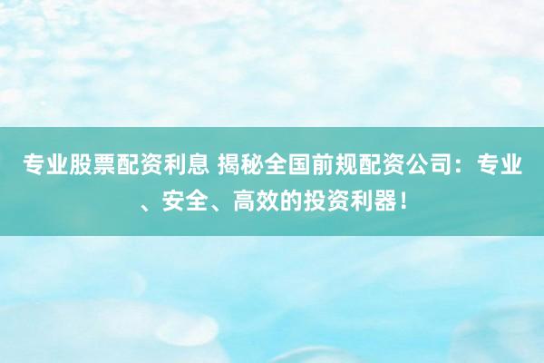 专业股票配资利息 揭秘全国前规配资公司：专业、安全、高效的投资利器！