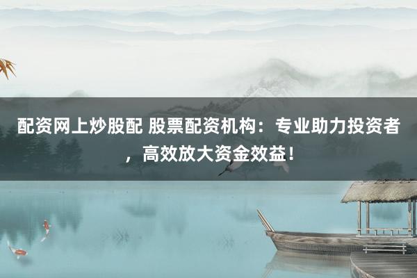 配资网上炒股配 股票配资机构：专业助力投资者，高效放大资金效益！