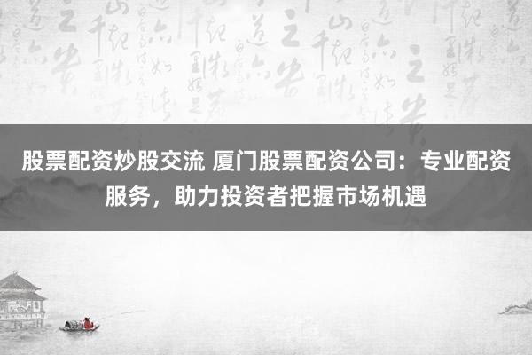 股票配资炒股交流 厦门股票配资公司：专业配资服务，助力投资者把握市场机遇