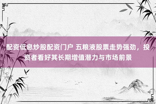 配资低息炒股配资门户 五粮液股票走势强劲，投资者看好其长期增值潜力与市场前景