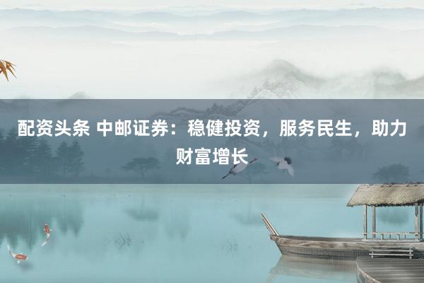 配资头条 中邮证券：稳健投资，服务民生，助力财富增长