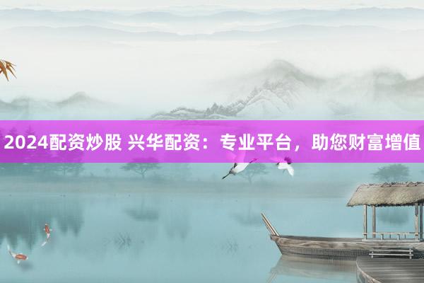 2024配资炒股 兴华配资：专业平台，助您财富增值