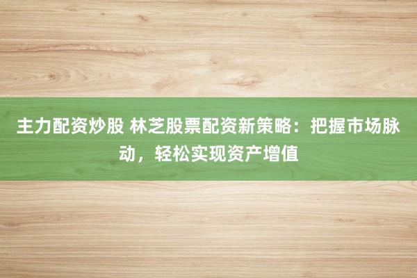主力配资炒股 林芝股票配资新策略：把握市场脉动，轻松实现资产增值