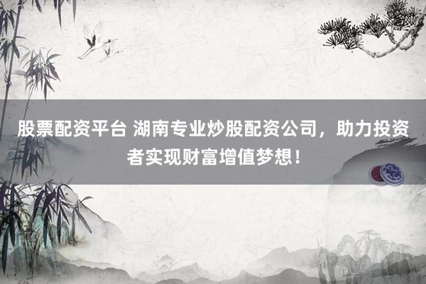 股票配资平台 湖南专业炒股配资公司，助力投资者实现财富增值梦想！