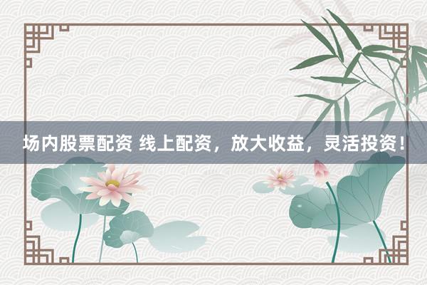 场内股票配资 线上配资，放大收益，灵活投资！