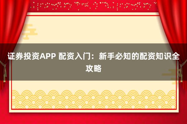 证券投资APP 配资入门：新手必知的配资知识全攻略