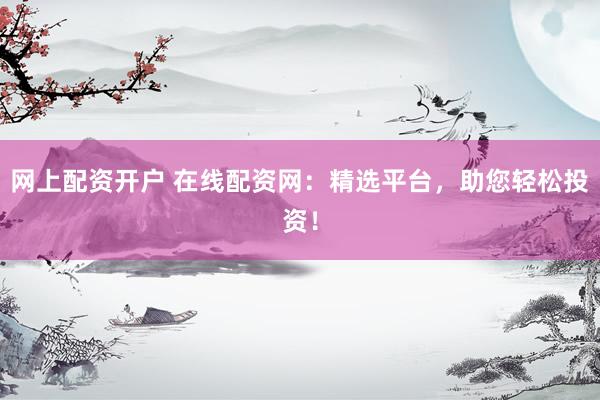 网上配资开户 在线配资网：精选平台，助您轻松投资！