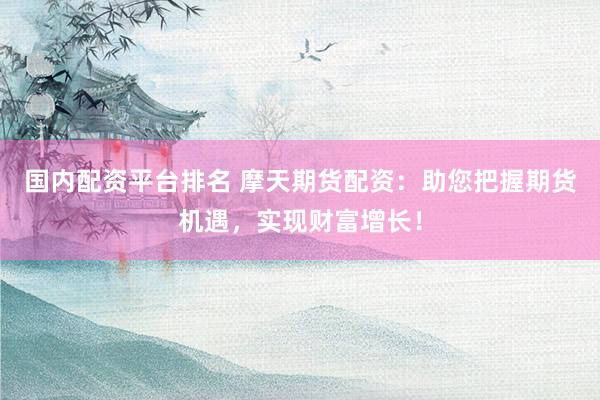 国内配资平台排名 摩天期货配资：助您把握期货机遇，实现财富增长！