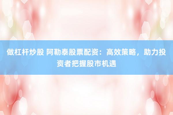 做杠杆炒股 阿勒泰股票配资：高效策略，助力投资者把握股市机遇