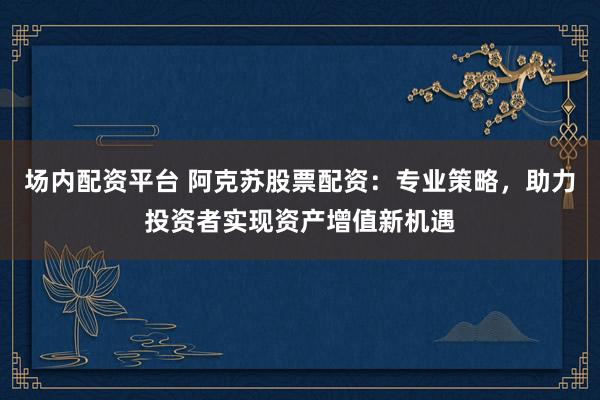 场内配资平台 阿克苏股票配资：专业策略，助力投资者实现资产增值新机遇