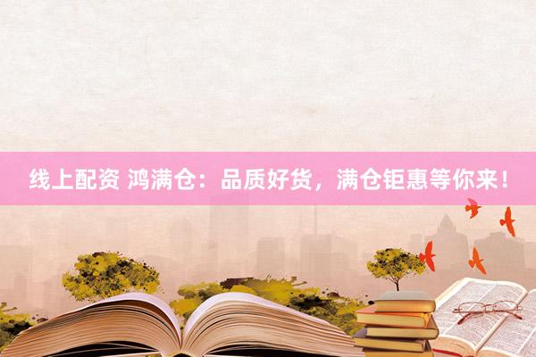 线上配资 鸿满仓：品质好货，满仓钜惠等你来！