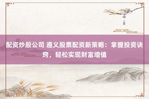 配资炒股公司 遵义股票配资新策略：掌握投资诀窍，轻松实现财富增值