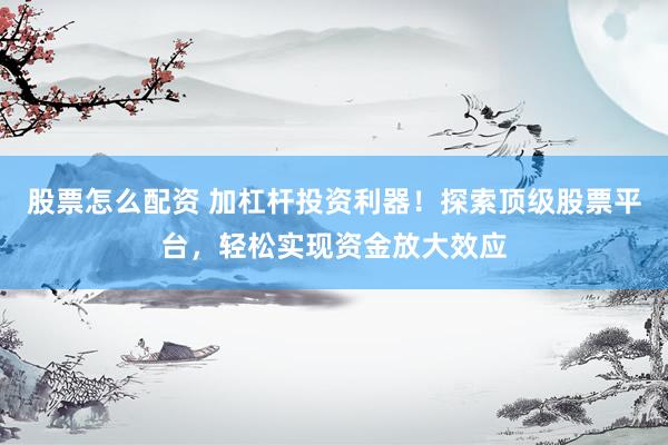 股票怎么配资 加杠杆投资利器！探索顶级股票平台，轻松实现资金放大效应